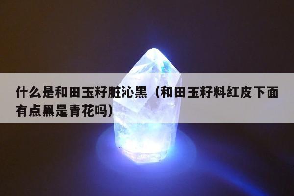 什么是和田玉籽脏沁黑（和田玉籽料红皮下面有点黑是青花吗）