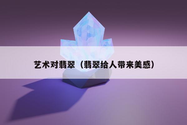 艺术对翡翠（翡翠给人带来美感）