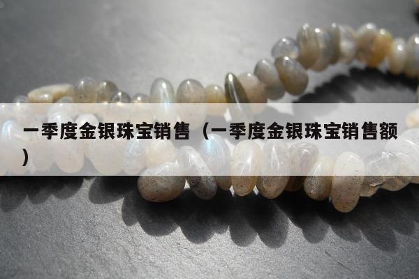 一季度金银珠宝销售（一季度金银珠宝销售额）