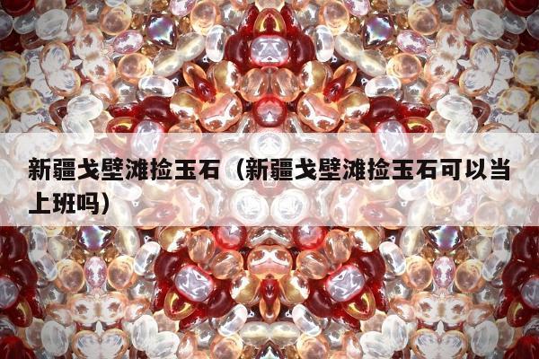 新疆戈壁滩捡玉石（新疆戈壁滩捡玉石可以当上班吗）