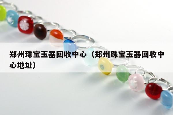 郑州珠宝玉器回收中心（郑州珠宝玉器回收中心地址）