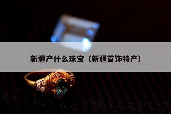 新疆产什么珠宝（新疆首饰特产）