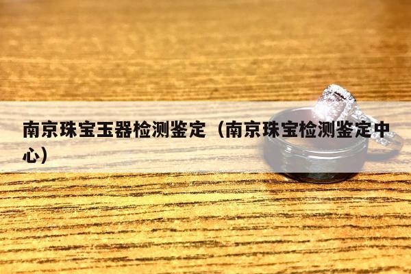 南京珠宝玉器检测鉴定（南京珠宝检测鉴定中心）