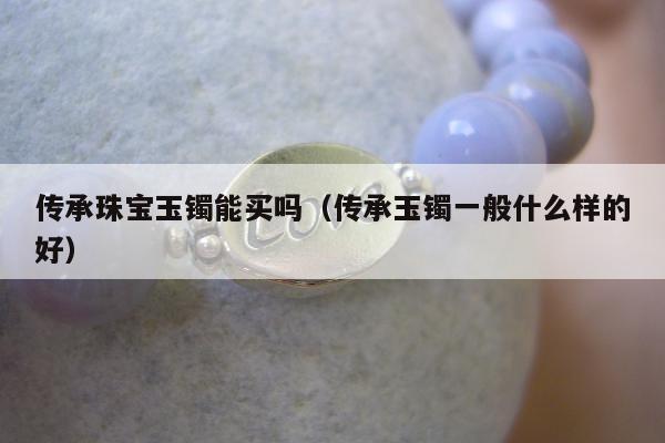 传承珠宝玉镯能买吗（传承玉镯一般什么样的好）