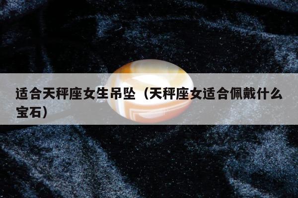 适合天秤座女生吊坠（天秤座女适合佩戴什么宝石）