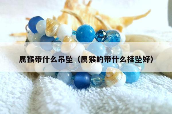 属猴带什么吊坠（属猴的带什么挂坠好）