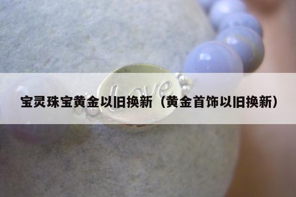宝灵珠宝黄金以旧换新（黄金首饰以旧换新）