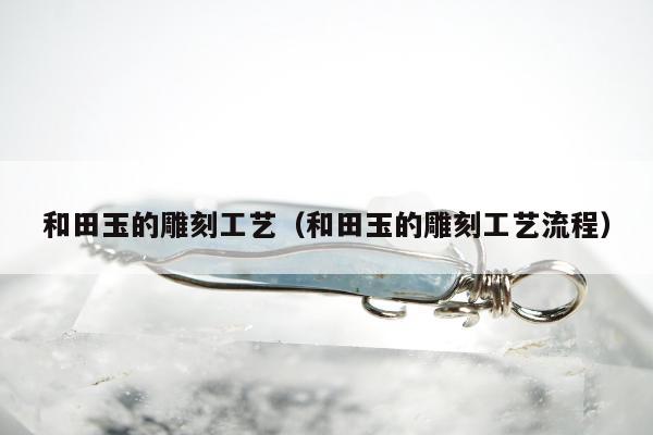 和田玉的雕刻工艺（和田玉的雕刻工艺流程）