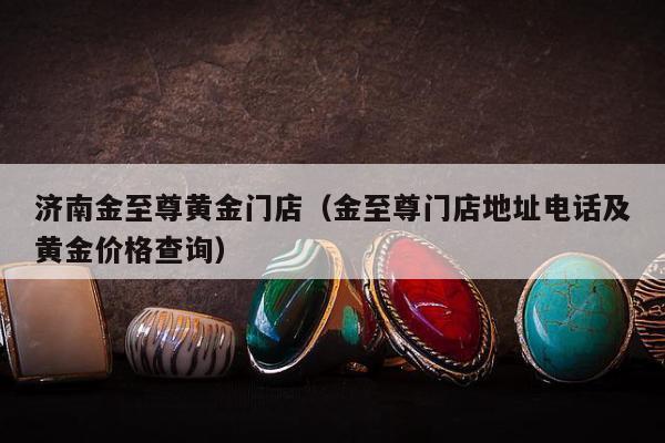 济南金至尊黄金门店（金至尊门店地址电话及黄金价格查询）