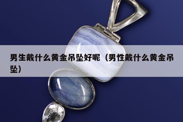男生戴什么黄金吊坠好呢（男性戴什么黄金吊坠）