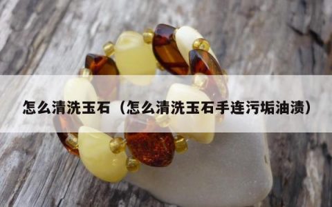 怎么清洗玉石（怎么清洗玉石手连污垢油渍）