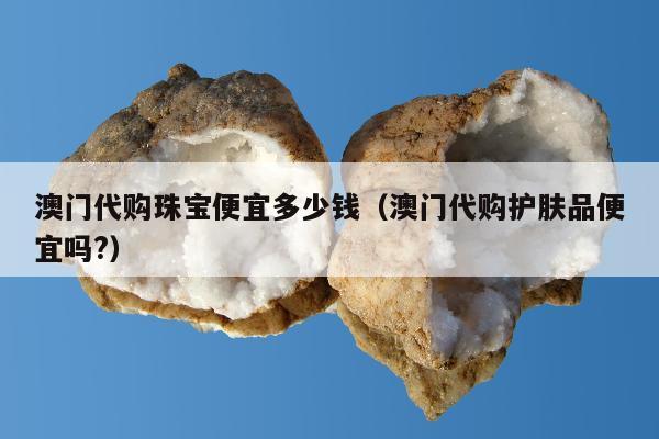 澳门代购珠宝便宜多少钱（澳门代购护肤品便宜吗?）