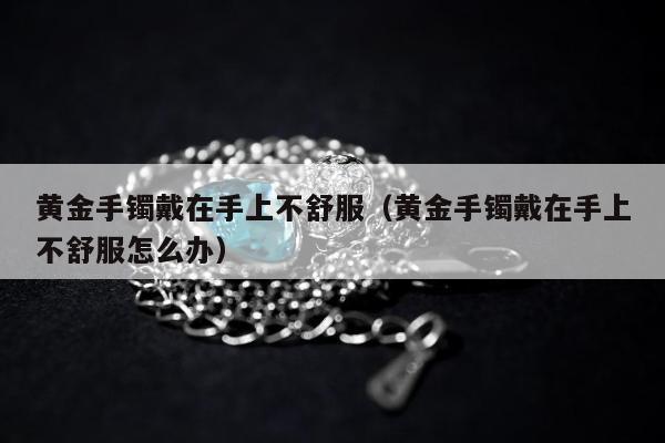 黄金手镯戴在手上不舒服（黄金手镯戴在手上不舒服怎么办）