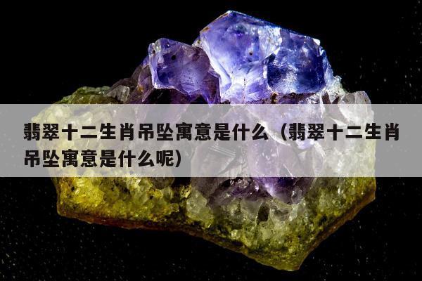 翡翠十二生肖吊坠寓意是什么（翡翠十二生肖吊坠寓意是什么呢）