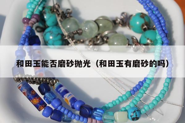 和田玉能否磨砂抛光（和田玉有磨砂的吗）
