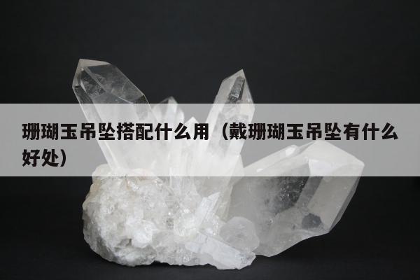 珊瑚玉吊坠搭配什么用（戴珊瑚玉吊坠有什么好处）