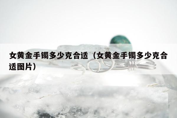 女黄金手镯多少克合适（女黄金手镯多少克合适图片）
