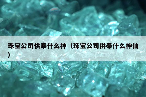 珠宝公司供奉什么神（珠宝公司供奉什么神仙）