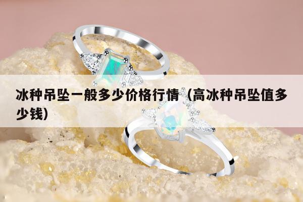 冰种吊坠一般多少价格行情（高冰种吊坠值多少钱）