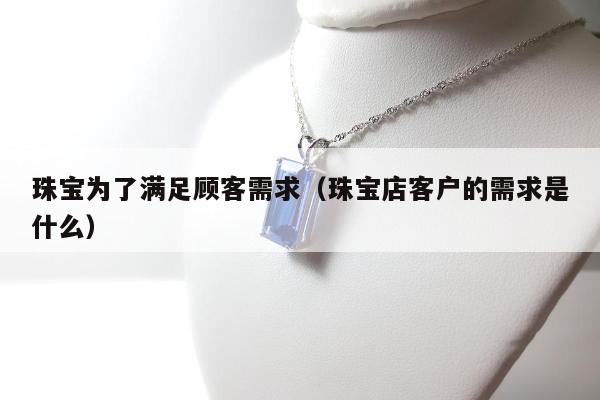 珠宝为了满足顾客需求（珠宝店客户的需求是什么）