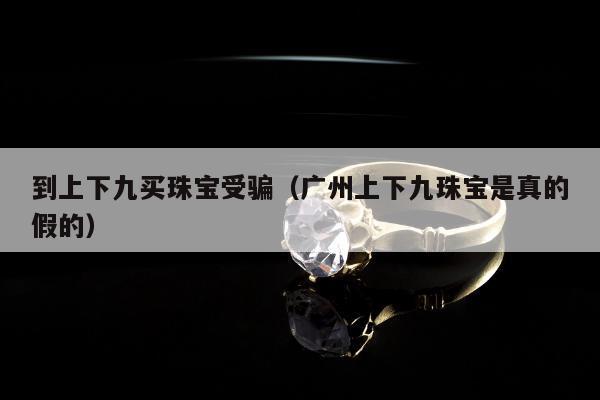 到上下九买珠宝受骗（广州上下九珠宝是真的假的）
