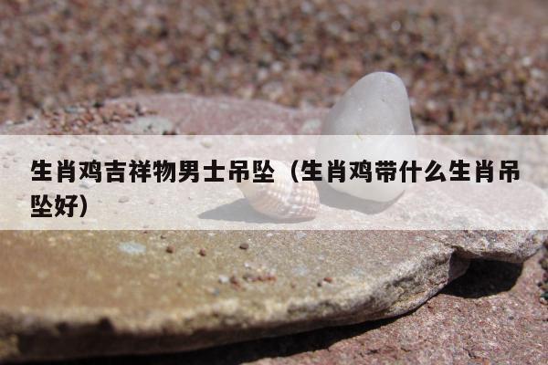 生肖鸡吉祥物男士吊坠（生肖鸡带什么生肖吊坠好）