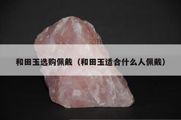 和田玉选购佩戴（和田玉适合什么人佩戴）