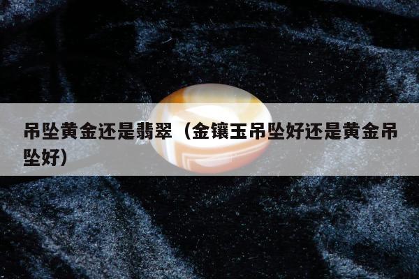 吊坠黄金还是翡翠（金镶玉吊坠好还是黄金吊坠好）