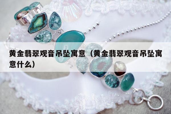 黄金翡翠观音吊坠寓意（黄金翡翠观音吊坠寓意什么）