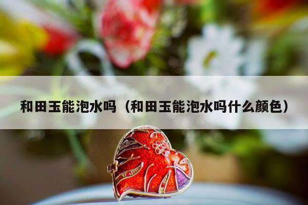 和田玉能泡水吗（和田玉能泡水吗什么颜色）