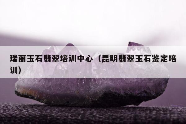 瑞丽玉石翡翠培训中心（昆明翡翠玉石鉴定培训）