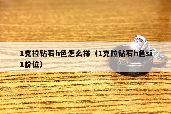 克拉钻石h色怎么样（1克拉钻石h色si1价位）"