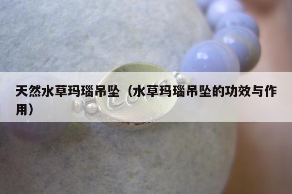 天然水草玛瑙吊坠（水草玛瑙吊坠的功效与作用）
