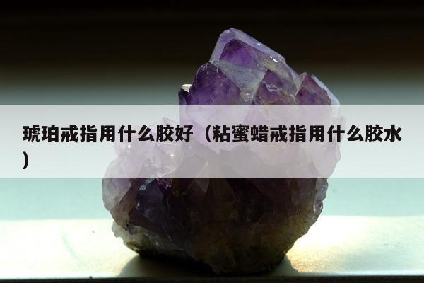 琥珀戒指用什么胶好（粘蜜蜡戒指用什么胶水）