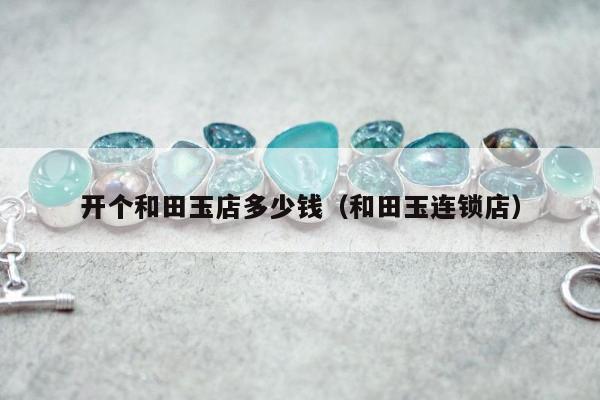 开个和田玉店多少钱（和田玉连锁店）