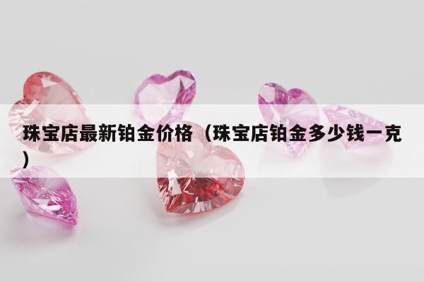 珠宝店最新铂金价格（珠宝店铂金多少钱一克）