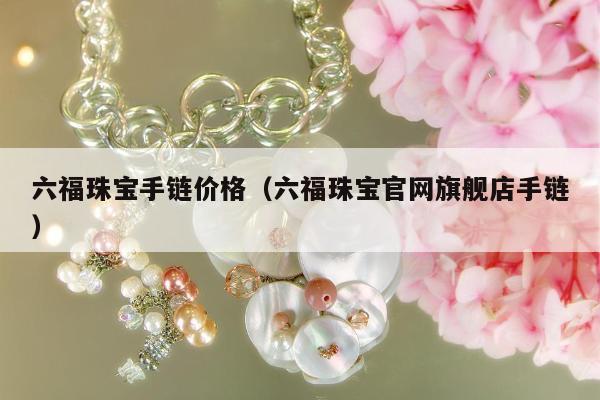 六福珠宝手链价格（六福珠宝官网旗舰店手链）