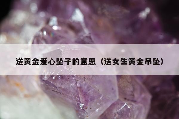 送黄金爱心坠子的意思（送女生黄金吊坠）