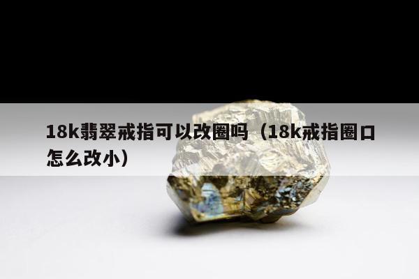 8k翡翠戒指可以改圈吗（18k戒指圈口怎么改小）"