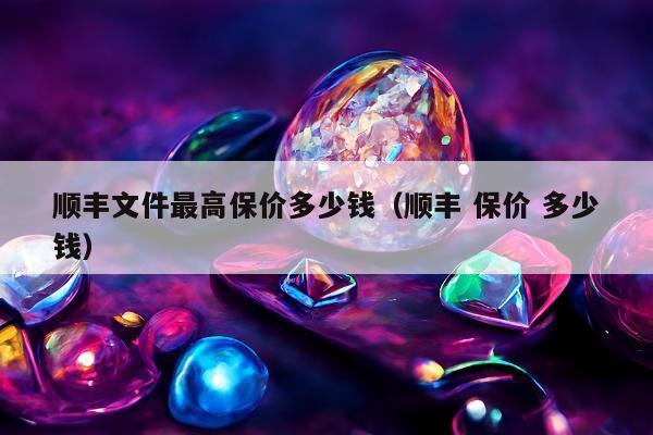 顺丰文件最高保价多少钱（顺丰 保价 多少钱）