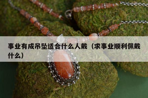 事业有成吊坠适合什么人戴（求事业顺利佩戴什么）
