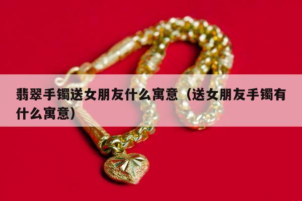 翡翠手镯送女朋友什么寓意（送女朋友手镯有什么寓意）