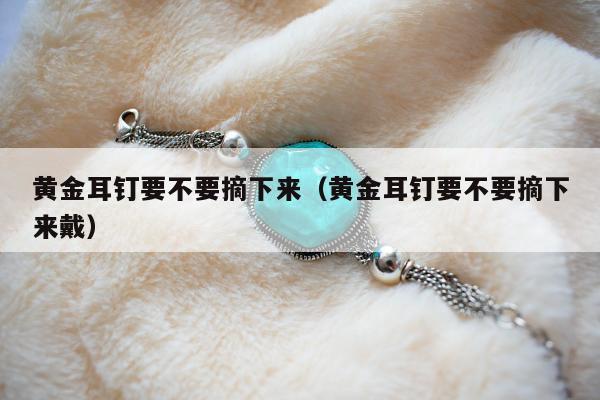 黄金耳钉要不要摘下来（黄金耳钉要不要摘下来戴）