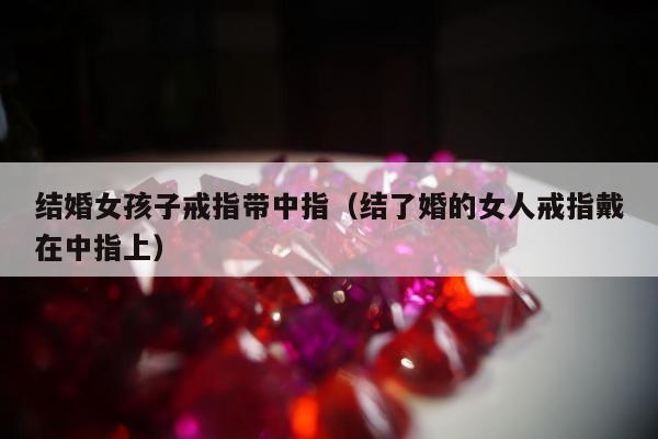 结婚女孩子戒指带中指（结了婚的女人戒指戴在中指上）
