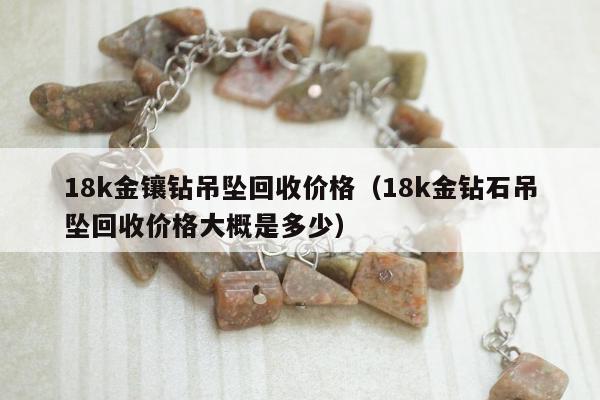 8k金镶钻吊坠回收价格（18k金钻石吊坠回收价格大概是多少）"