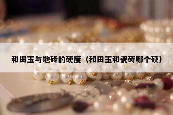 和田玉与地砖的硬度（和田玉和瓷砖哪个硬）
