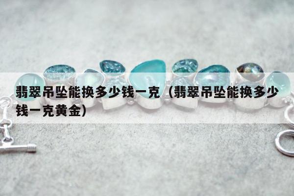 翡翠吊坠能换多少钱一克（翡翠吊坠能换多少钱一克黄金）