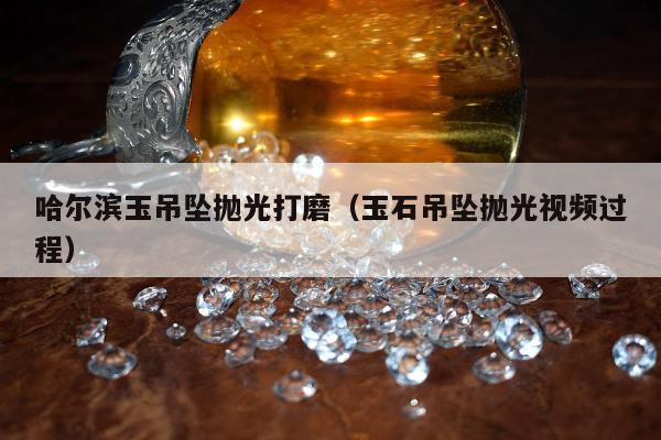 哈尔滨玉吊坠抛光打磨（玉石吊坠抛光视频过程）