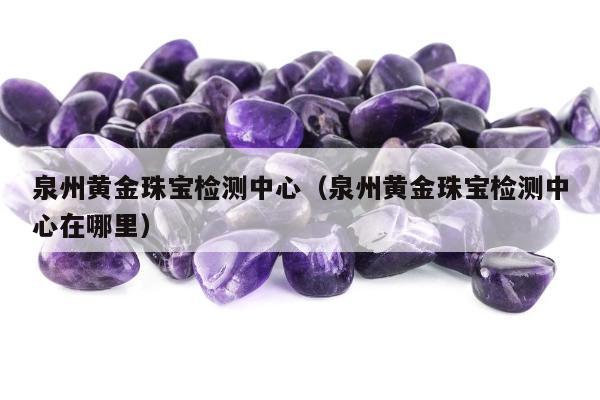 泉州黄金珠宝检测中心（泉州黄金珠宝检测中心在哪里）