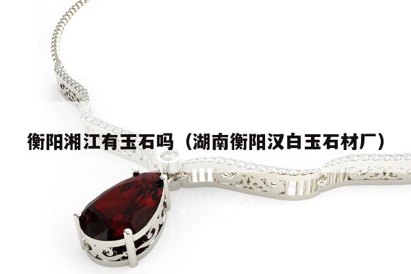 衡阳湘江有玉石吗（湖南衡阳汉白玉石材厂）